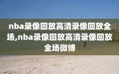 nba录像回放高清录像回放全场,nba录像回放高清录像回放全场微博