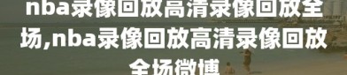 nba录像回放高清录像回放全场,nba录像回放高清录像回放全场微博