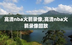 高清nba火箭录像,高清nba火箭录像回放