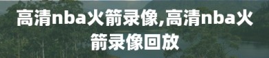 高清nba火箭录像,高清nba火箭录像回放