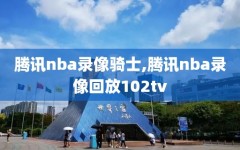 腾讯nba录像骑士,腾讯nba录像回放102tv