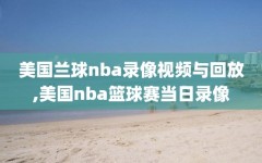 美国兰球nba录像视频与回放,美国nba篮球赛当日录像