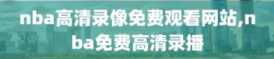 nba高清录像免费观看网站,nba免费高清录播