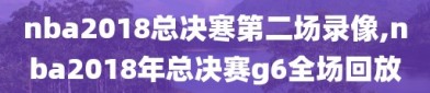 nba2018总决寒第二场录像,nba2018年总决赛g6全场回放