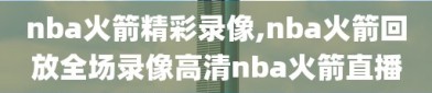 nba火箭精彩录像,nba火箭回放全场录像高清nba火箭直播