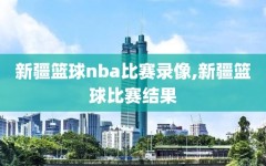新疆篮球nba比赛录像,新疆篮球比赛结果