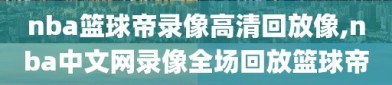 nba篮球帝录像高清回放像,nba中文网录像全场回放篮球帝