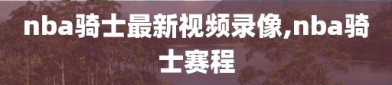 nba骑士最新视频录像,nba骑士赛程