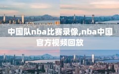 中国队nba比赛录像,nba中国官方视频回放