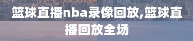 篮球直播nba录像回放,篮球直播回放全场