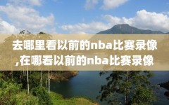 去哪里看以前的nba比赛录像,在哪看以前的nba比赛录像