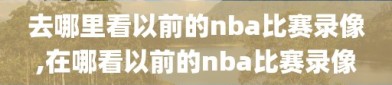 去哪里看以前的nba比赛录像,在哪看以前的nba比赛录像