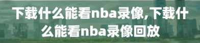 下载什么能看nba录像,下载什么能看nba录像回放