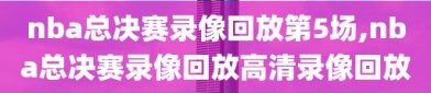 nba总决赛录像回放第5场,nba总决赛录像回放高清录像回放