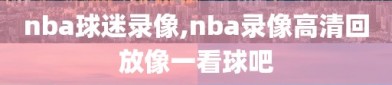 nba球迷录像,nba录像高清回放像一看球吧