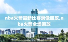 nba火箭最新比赛录像回放,nba火箭全场回放