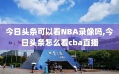 今日头条可以看NBA录像吗,今日头条怎么看cba直播