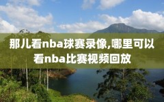 那儿看nba球赛录像,哪里可以看nba比赛视频回放