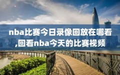 nba比赛今日录像回放在哪看,回看nba今天的比赛视频