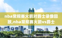 nba常规赛火箭对爵士录像回放,nba常规赛火箭vs爵士