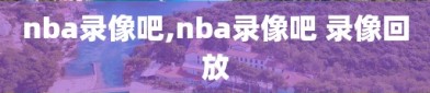 nba录像吧,nba录像吧 录像回放