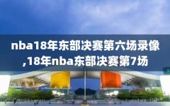 nba18年东部决赛第六场录像,18年nba东部决赛第7场