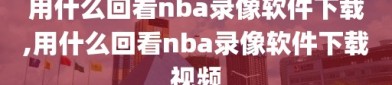 用什么回看nba录像软件下载,用什么回看nba录像软件下载视频