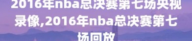 2016年nba总决赛第七场央视录像,2016年nba总决赛第七场回放