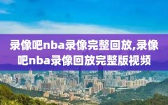 录像吧nba录像完整回放,录像吧nba录像回放完整版视频