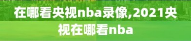 在哪看央视nba录像,2021央视在哪看nba