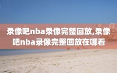 录像吧nba录像完整回放,录像吧nba录像完整回放在哪看