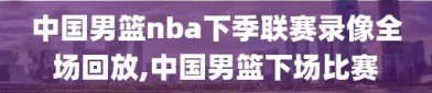 中国男篮nba下季联赛录像全场回放,中国男篮下场比赛