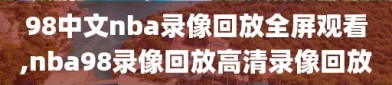 98中文nba录像回放全屏观看,nba98录像回放高清录像回放