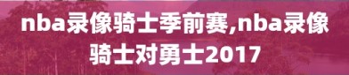 nba录像骑士季前赛,nba录像骑士对勇士2017