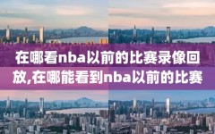 在哪看nba以前的比赛录像回放,在哪能看到nba以前的比赛