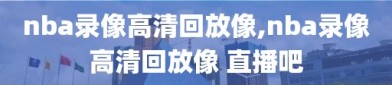 nba录像高清回放像,nba录像高清回放像 直播吧