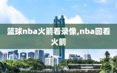 篮球nba火箭看录像,nba回看火箭