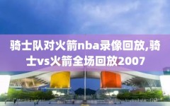 骑士队对火箭nba录像回放,骑士vs火箭全场回放2007