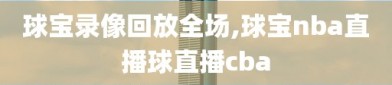 球宝录像回放全场,球宝nba直播球直播cba