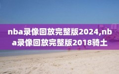 nba录像回放完整版2024,nba录像回放完整版2018骑土