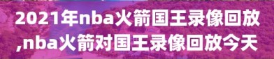 2021年nba火箭国王录像回放,nba火箭对国王录像回放今天