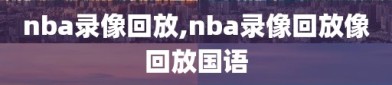 nba录像回放,nba录像回放像回放国语