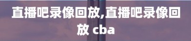 直播吧录像回放,直播吧录像回放 cba