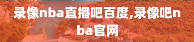 录像nba直播吧百度,录像吧nba官网