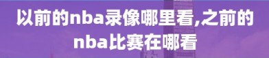 以前的nba录像哪里看,之前的nba比赛在哪看