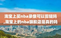 淘宝上买nba录像可以剪辑吗,淘宝上的nba旗舰店是真的吗