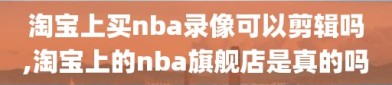 淘宝上买nba录像可以剪辑吗,淘宝上的nba旗舰店是真的吗