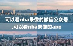 可以看nba录像的微信公众号,可以看nba录像的app