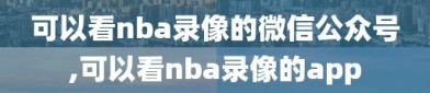 可以看nba录像的微信公众号,可以看nba录像的app