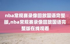 nba常规赛录像回放国语完整版,nba常规赛录像回放国语完整版在线观看